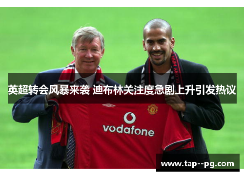 英超转会风暴来袭 迪布林关注度急剧上升引发热议