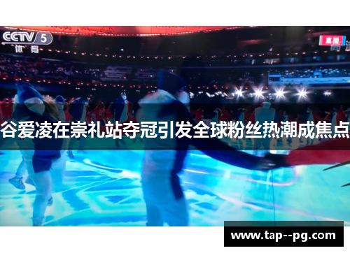 谷爱凌在崇礼站夺冠引发全球粉丝热潮成焦点