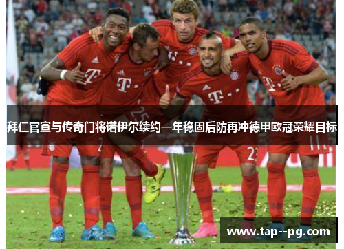 拜仁官宣与传奇门将诺伊尔续约一年稳固后防再冲德甲欧冠荣耀目标